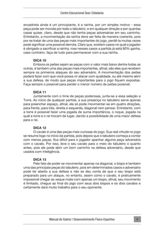 Manual de Xadrez | Desenvolvimento Físico-Esportivo
Centro Educacional Sesc Cidadania
5
enxadrista ainda é um principiante, é a rainha, por um simples motivo - essa
peça pode ser movida por todo o tabuleiro, e em qualquer direção e por quantas
casas quiser, claro, desde que não tenha peças adversárias em seu caminho.
Entretanto, a movimentação da rainha deve ser feita de maneira coerente, pois
por se tratar de uma das peças mais importantes do jogo, perdê-la muitas vezes
pode significar uma possível derrota. Claro que, existem casos no qual o jogador
é obrigado a sacrificar a rainha, mas nesses casos a partida já está 80% ganha,
caso contrário, faça de tudo para permanecer com a sua rainha.
DICA 10
Embora os peões sejam as peças com o valor mais baixo dentre todas as
outras, é também uma das peças mais importantes, afinal, são eles que recebem
sempre os primeiros ataques do seu adversário. A movimentação dos peões
poderá fazer com que você possa vir atacar com qualidade, ou até mesmo abrir
a sua defesa, de modo que peças importantes para o jogo fiquem expostas.
Faça sempre o possível para perder o menor número de peões possível.
DICA 11
Juntamente com o time de peças poderosas, junta-se a essa seleção a
Torre. Ao início de qualquer partida, a sua presença no tabuleiro serve apenas
para preencher espaço, afinal, ela só pode movimentar-se em quatro direções,
para frente, para trás, direita e esquerda, diagonal nem pensar. Entretanto, com
a torre é possível fazer uma jogada de suma importância, o roque, jogada na
qual a torre e o rei trocam de lugar, dando a possibilidade de uma maior defesa
para o rei.
DICA 12
O cavalo é uma das peças mais curiosas do jogo. Sua real virtude no jogo
se resume logo no início da partida, pois depois que o tabuleiro começa a contar
com menos peças, fica difícil para o jogador apanhar alguma peça adversária
com o cavalo. Por isso, leve o seu cavalo para o meio do tabuleiro o quanto
antes, pois ele pode abrir um bom caminho na defesa adversário, desde que
usados com inteligência.
DICA 13
Pelo fato de poder se movimentar apenas na diagonal, o bispo é também
uma das principais peças do tabuleiro, pois em determinados casos o adversário
pode ter aberto a sua defesa e não se deu conta de que o seu bispo está
preparado para um ataque, no entanto, assim como o cavalo, é praticamente
impossível chegar ao xeque-mate com apenas um bispo, afinal, seu movimento
é limitado, chegue ao final do jogo com seus dois bispos e os dois cavalos e
certamente dará muito trabalho para o seu oponente.
 