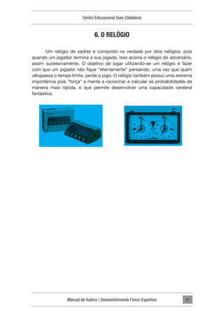 Manual de Xadrez | Desenvolvimento Físico-Esportivo
Centro Educacional Sesc Cidadania
11
6. O RELÓGIO
Um relógio de xadrez é composto na verdade por dois relógios, pois
quando um jogador termina a sua jogada, isso aciona o relógio do adversário,
assim sucessivamente. O objetivo de jogar utilizando-se um relógio é fazer
com que um jogador não fique “eternamente” pensando, uma vez que quem
ultrapassa o tempo limite, perde o jogo. O relógio também possui uma extrema
importância pois “força” a mente a raciocinar e calcular as probabilidades de
maneira mais rápida, o que permite desenvolver uma capacidade cerebral
fantástica.
 