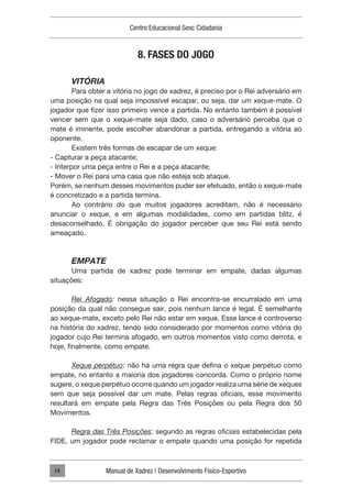 Centro Educacional Sesc Cidadania
Manual de Xadrez | Desenvolvimento Físico-Esportivo
14
8. FASES DO JOGO
VITÓRIA
Para obter a vitória no jogo de xadrez, é preciso por o Rei adversário em
uma posição na qual seja impossível escapar, ou seja, dar um xeque-mate. O
jogador que fizer isso primeiro vence a partida. No entanto também é possível
vencer sem que o xeque-mate seja dado, caso o adversário perceba que o
mate é iminente, pode escolher abandonar a partida, entregando a vitória ao
oponente.
Existem três formas de escapar de um xeque:
- Capturar a peça atacante;
- Interpor uma peça entre o Rei e a peça atacante;
- Mover o Rei para uma casa que não esteja sob ataque.
Porém, se nenhum desses movimentos puder ser efetuado, então o xeque-mate
é concretizado e a partida termina.
Ao contrário do que muitos jogadores acreditam, não é necessário
anunciar o xeque, e em algumas modalidades, como em partidas blitz, é
desaconselhado. É obrigação do jogador perceber que seu Rei está sendo
ameaçado.
EMPATE
Uma partida de xadrez pode terminar em empate, dadas algumas
situações:
Rei Afogado: nessa situação o Rei encontra-se encurralado em uma
posição da qual não consegue sair, pois nenhum lance é legal. É semelhante
ao xeque-mate, exceto pelo Rei não estar em xeque. Esse lance é controverso
na história do xadrez, tendo sido considerado por momentos como vitória do
jogador cujo Rei termina afogado, em outros momentos visto como derrota, e
hoje, finalmente, como empate.
Xeque perpétuo: não há uma regra que defina o xeque perpétuo como
empate, no entanto a maioria dos jogadores concorda. Como o próprio nome
sugere, o xeque perpétuo ocorre quando um jogador realiza uma série de xeques
sem que seja possível dar um mate. Pelas regras oficiais, esse movimento
resultará em empate pela Regra das Três Posições ou pela Regra dos 50
Movimentos.
Regra das Três Posições: segundo as regras oficiais estabelecidas pela
FIDE, um jogador pode reclamar o empate quando uma posição for repetida
 