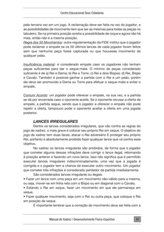 Manual de Xadrez | Desenvolvimento Físico-Esportivo
Centro Educacional Sesc Cidadania
15
pela terceira vez em um jogo. A reclamação deve ser feita na vez do jogador, e
as possibilidades de movimento tem que ser as mesmas para todas as peças no
tabuleiro. Se na primeira posição existia a possibilidade de roque e agora não há
mais, então não é a mesma posição.
Regra dos 50 Movimentos: outra regulamentação da FIDE institui que o jogador
pode reclamar o empate se os 50 últimos lances de cada jogador foram feitos
sem que nenhuma peça fosse capturada ou que houvesse movimento de
qualquer peão.
Insuficiência material: é considerado empate caso os jogadores não tenham
peças suficientes para dar o xeque-mate. O mínimo de peças considerado
suficiente é de a) Rei e Dama; b) Rei e Torre; c) Rei e dois Bispos; d) Rei, Bispo
e Cavalo. Também é possível ganhar a partida com o Rei e um peão, porém
ele deve ser promovido a Dama ou Torre para efetuar o xeque-mate e evitar o
empate.
Comum Acordo: um jogador pode oferecer o empate, na sua vez, e a partida
se dá por encerrada caso o oponente aceite. Se o oponente recusar a oferta de
empate, a partida segue, sendo que o jogador a oferecer o empate não pode
repetir a oferta, tampouco pode o oponente aceitar a oferta em uma jogada
posterior.
LANCES IRREGULARES
Dentre os lances considerados irregulares, que vão contra as regras do
jogo de xadrez, o mais grave é colocar seu próprio Rei em xeque. O objetivo do
jogo de xadrez tem duas faces; atacar o Rei adversário E proteger seu próprio
Rei, portanto é absolutamente proibido fazer qualquer lance que vá contra esse
objetivo.
No xadrez os lances irregulares são proibidos, de forma que o jogador
que cometer alguma dessas infrações deve corrigir o lance ilegal, retornando
à posição anterior e fazendo um novo lance. Isso não significa que é permitido
executar lances irregulares indiscriminadamente, uma vez que a jogada é
corrigida e o jogador tem a chance de executar outro movimento. Um jogador
que cometer três infrações é considerado perdedor da partida imediatamente.
São considerados lances irregulares ou ilegais:
• Fazer um lance com uma peça em um movimento não-válido para a mesma,
ou seja, mover-se em linha reta com o Bispo ou em diagonal com o Cavalo.
• Estando o Rei em xeque, fazer um movimento em que ele permaneça em
xeque.
• Fazer qualquer movimento, seja com o Rei ou outra peça, que coloque o Rei
em posição de xeque.
É importante lembrar que a correção do movimento deve ser feita com a
 