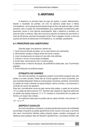Manual de Xadrez | Desenvolvimento Físico-Esportivo
Centro Educacional Sesc Cidadania
17
9. ABERTURAS
A abertura é a primeira fase do jogo de xadrez, e pode, efetivamente,
decidir o resultado da partida: um erro na abertura pode levar a falhas
irremediáveis, como peças posicionadas longe do foco da ação do jogo, inúteis
portanto, até a criação de vulnerabilidades que, exploradas corretamente pelo
oponente, levam a uma derrota acachapante. Mas a abertura é também um
assunto árido e extenso. Não são incomuns estudos de aberturas que levam a
mais de 30 lances, partindo da posição inicial. Para o jogador novato, a enorme
quantia de teoria de aberturas é intimidadora e, na verdade, paralisante.
9.1 PRINCÍPIOS DAS ABERTURAS
Quando jogar uma abertura, devem-se:
1. Fazer poucos lances de peão, um ou dois devem ser suficientes;
2. Movimentar cavalos e bispos antes de torres e dama;
3. Levar as peças para as casas em que são mais efetivas;
4. Colocar o rei em uma posição protegida;
5. Evitar fazer vários lances com a mesma peça;
6. Desenvolver o máximo de peças, de preferência todas elas, nas 10 primeiras
jogadas;
7. Evitar bloquear as próprias peças.
ETIQUETA DO XADREZ
No início da partida, os jogadores podem movimentar qualquer dos oito
peões e os dois cavalos. Estas são as únicas opções no início da partida, por
que os peões bloqueiam todas as outras peças. É preciso, portanto, movimentar
os peões de modo a libertar as peças (bispos, dama e torres), e já buscando o
controle do centro do tabuleiro.
Para isto, normalmente move-se pelo menos dois peões, o peão do rei (coluna
“e”) e o peão da dama (coluna “d”). Também são usados em algumas aberturas
os peões dos bispos (colunas “c” e “f”), embora o movimento de um peão em
frente a um bispo não o libere.
As melhores casas para os peões são as casas centrais, nas colunas “c”,
“d”, “e”, e “f”.
BISPOS E CAVALOS
No início da partida, os bispos e cavalos geralmente gozam de mobilidade
aumentada. Enquanto os peões geralmente só se movem uma casa, e as torres
tem seus movimentos tolhidos pelas próprias peças, cavalos conseguem se
deslocar para qualquer lado do tabuleiro rapidamente, e os bispos também são
 