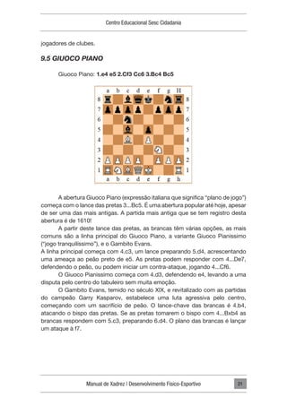 Manual de Xadrez | Desenvolvimento Físico-Esportivo
Centro Educacional Sesc Cidadania
21
jogadores de clubes.
9.5 GIUOCO PIANO
Giuoco Piano: 1.e4 e5 2.Cf3 Cc6 3.Bc4 Bc5
A abertura Giuoco Piano (expressão italiana que significa “plano de jogo”)
começa com o lance das pretas 3...Bc5. É uma abertura popular até hoje, apesar
de ser uma das mais antigas. A partida mais antiga que se tem registro desta
abertura é de 1610!
A partir deste lance das pretas, as brancas têm várias opções, as mais
comuns são a linha principal do Giuoco Piano, a variante Giuoco Pianissimo
(“jogo tranquilíssimo”), e o Gambito Evans.
A linha principal começa com 4.c3, um lance preparando 5.d4, acrescentando
uma ameaça ao peão preto de e5. As pretas podem responder com 4...De7,
defendendo o peão, ou podem iniciar um contra-ataque, jogando 4...Cf6.
O Giuoco Pianissimo começa com 4.d3, defendendo e4, levando a uma
disputa pelo centro do tabuleiro sem muita emoção.
O Gambito Evans, temido no século XIX, e revitalizado com as partidas
do campeão Garry Kasparov, estabelece uma luta agressiva pelo centro,
começando com um sacrifício de peão. O lance-chave das brancas é 4.b4,
atacando o bispo das pretas. Se as pretas tomarem o bispo com 4...Bxb4 as
brancas respondem com 5.c3, preparando 6.d4. O plano das brancas é lançar
um ataque à f7.
 
