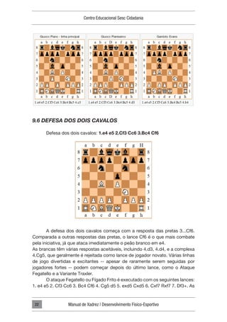 Centro Educacional Sesc Cidadania
Manual de Xadrez | Desenvolvimento Físico-Esportivo
22
9.6 DEFESA DOS DOIS CAVALOS
Defesa dos dois cavalos: 1.e4 e5 2.Cf3 Cc6 3.Bc4 Cf6
A defesa dos dois cavalos começa com a resposta das pretas 3...Cf6.
Comparada a outras respostas das pretas, o lance Cf6 é o que mais combate
pela iniciativa, já que ataca imediatamente o peão branco em e4.
As brancas têm várias respostas aceitáveis, incluindo 4.d3, 4.d4, e a complexa
4.Cg5, que geralmente é rejeitada como lance de jogador novato. Várias linhas
de jogo divertidas e excitantes -- apesar de raramente serem seguidas por
jogadores fortes -- podem começar depois do último lance, como o Ataque
Fegatello e a Variante Traxler.
O ataque Fegatello ou Fígado Frito é executado com os seguintes lances:
1. e4 e5 2. Cf3 Cc6 3. Bc4 Cf6 4. Cg5 d5 5. exd5 Cxd5 6. Cxf7 Rxf7 7. Df3+. As
 
