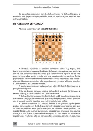 Centro Educacional Sesc Cidadania
Manual de Xadrez | Desenvolvimento Físico-Esportivo
24
Se as pretas respondem com 3...Be7, entramos na Defesa Húngara, a
escolhida dos jogadores que preferem evitar as complicações técnicas das
outras variações.
9.8 ABERTURA ESPANHOLA
Abertura Espanhola: 1.e4 e5 2.Cf3 Cc6 3.Bb5
A abertura espanhola é também conhecida como Ruy López, em
homenagem ao bispo espanhol Ruy López de Segura, que analisou esta abertura
em um dos primeiros livros de xadrez que se tem notícia. Apesar de ter 500
anos de idade, ela é a mais popular abertura, jogada em todos os níveis. Tanta
popularidade rendeu também uma montanha de teoria, de defesas, e de contra-
ataques. Abordaremos aqui as três respostas mais comuns, a Defesa Morphy,
a Defesa Steinitz e a Defesa Berlinesa.
A abertura começa com os lances 1. e4 e5 2. Cf3 Cc6 3. Bb5, levando à
posição do diagrama.
Entre as defesas comuns, existe a defesa Bird, a defesa Schliemann, a
Defesa Morphy, a Defesa Steinitz e a Defesa Berlinesa.
A Defesa Bird começa com 3...Cd4 4.Cxd4 exd4, e pode ser usada para
surpreender um jogador de brancas que esteja despreparado, mas a posição
das brancas é superior devido a uma melhor estrutura de peões.
A Defesa Schliemann ou Gambito Jaenish é um gambito jogado pelas
pretas, começando com 3...f5. É popular entre jogadores amadores, por que
as brancas precisam estar preparadas para se defender deste gambito. Um
jogador tático neste nível vai surpreender o jogador das brancas e tirar alguma
vantagem, mas é pouco provável que este gambito faça algum sucesso entre
jogadores de nível mais alto. Só para constar, a resposta correta é 4.Cc3, mas
 