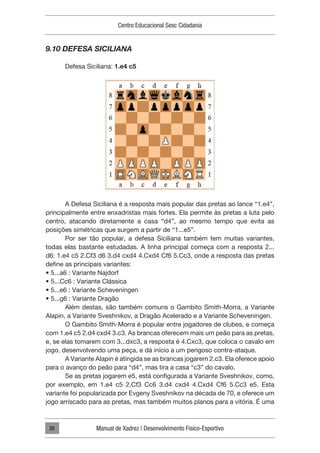 Centro Educacional Sesc Cidadania
Manual de Xadrez | Desenvolvimento Físico-Esportivo
26
9.10 DEFESA SICILIANA
Defesa Siciliana: 1.e4 c5
A Defesa Siciliana é a resposta mais popular das pretas ao lance “1.e4”,
principalmente entre enxadristas mais fortes. Ela permite às pretas a luta pelo
centro, atacando diretamente a casa “d4”, ao mesmo tempo que evita as
posições simétricas que surgem a partir de “1...e5”.
Por ser tão popular, a defesa Siciliana também tem muitas variantes,
todas elas bastante estudadas. A linha principal começa com a resposta 2...
d6: 1.e4 c5 2.Cf3 d6 3.d4 cxd4 4.Cxd4 Cf6 5.Cc3, onde a resposta das pretas
define as principais variantes:
• 5...a6 : Variante Najdorf
• 5...Cc6 : Variante Clássica
• 5...e6 : Variante Scheveningen
• 5...g6 : Variante Dragão
Além destas, são também comuns o Gambito Smith-Morra, a Variante
Alapin, a Variante Sveshnikov, a Dragão Acelerado e a Variante Scheveningen.
O Gambito Smith-Morra é popular entre jogadores de clubes, e começa
com 1.e4 c5 2.d4 cxd4 3.c3. As brancas oferecem mais um peão para as pretas,
e, se elas tomarem com 3...dxc3, a resposta é 4.Cxc3, que coloca o cavalo em
jogo, desenvolvendo uma peça, e dá início a um perigoso contra-ataque.
A Variante Alapin é atingida se as brancas jogarem 2.c3. Ela oferece apoio
para o avanço do peão para “d4”, mas tira a casa “c3” do cavalo.
Se as pretas jogarem e5, está configurada a Variante Sveshnikov, como,
por exemplo, em 1.e4 c5 2.Cf3 Cc6 3.d4 cxd4 4.Cxd4 Cf6 5.Cc3 e5. Esta
variante foi popularizada por Evgeny Sveshnikov na década de 70, e oferece um
jogo arriscado para as pretas, mas também muitos planos para a vitória. É uma
 