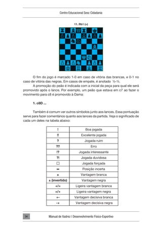 Centro Educacional Sesc Cidadania
Manual de Xadrez | Desenvolvimento Físico-Esportivo
34
O fim do jogo é marcado 1-0 em caso de vitória das brancas, e 0-1 no
caso de vitória das negras. Em casos de empate, é anotado ½-½.
A promoção do peão é indicada com a inicial da peça para qual ele será
promovido após o lance. Por exemplo, um peão que estava em c7 ao fazer o
movimento para c8 é promovido à Dama:
1. c8D ...
Também é comum ver outros símbolos junto aos lances. Essa pontuação
serve para fazer comentários quanto aos lances da partida. Veja o significado de
cada um deles na tabela abaixo:
11. Rb1 (=)
!
!!
?
??
!?
?!
∞
±
± (invertido)
+/=
=/+
+-
-+
Boa jogada
Excelente jogada
Jogada ruim
Erro
Jogada interessante
Jogada duvidosa
Jogada forçada
Posição incerta
Vantagem branca
Vantagem negra
Ligeira vantagem branca
Ligeira vantagem negra
Vantagem decisiva branca
Vantagem decisiva negra
 