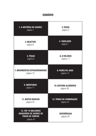 SUMÁRIO
1. A HISTÓRIA DO XADREZ
4. TABULEIRO
5. PEÇAS
8. FASES DO JOGO
9. ABERTURAS
12. TEMAS DE COMBINAÇÃO
13. TOP 10 MELHORES
JOGADORES DE XADREZ DE
TODOS OS TEMPOS
2. DICAS
3. OBJETIVO
6. O RELÓGIO
7. MOVIMENTOS EXTRAORDINÁRIOS
10. SISTEMA ALGÉBRICO
11. MATES BÁSICOS
REFERÊNCIAS
página 1
página 7
página 8
página 14
página 17
página 42
página 43
página 3
página 6
página 11
página 12
página 29
página 35
página 48
 