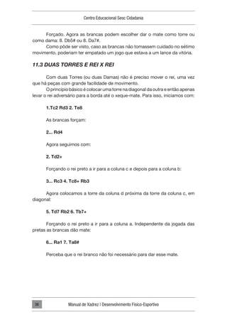 Centro Educacional Sesc Cidadania
Manual de Xadrez | Desenvolvimento Físico-Esportivo
38
Forçado. Agora as brancas podem escolher dar o mate como torre ou
como dama: 8. Db5# ou 8. Da7#.
Como pôde ser visto, caso as brancas não tomassem cuidado no sétimo
movimento, poderiam ter empatado um jogo que estava a um lance da vitória.
11.3 DUAS TORRES E REI X REI
Com duas Torres (ou duas Damas) não é preciso mover o rei, uma vez
que há peças com grande facilidade de movimento.
O princípio básico é colocar uma torre na diagonal da outra e então apenas
levar o rei adversário para a borda até o xeque-mate. Para isso, iniciamos com:
1.Tc2 Rd3 2. Te8
As brancas forçam:
2... Rd4
Agora seguimos com:
2. Td2+
Forçando o rei preto a ir para a coluna c e depois para a coluna b:
3... Rc3 4. Tc8+ Rb3
Agora colocamos a torre da coluna d próxima da torre da coluna c, em
diagonal:
5. Td7 Rb2 6. Tb7+
Forçando o rei preto a ir para a coluna a. Independente da jogada das
pretas as brancas dão mate:
6... Ra1 7. Ta8#
Perceba que o rei branco não foi necessário para dar esse mate.
 