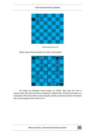 Manual de Xadrez | Desenvolvimento Físico-Esportivo
Centro Educacional Sesc Cidadania
41
Posição após lance 33.
Agora veja outras posições de mate e de empate:
Em todas as posições acima jogam as pretas. Nas duas de cima é
xeque-mate. Nas duas de baixo empate por afogamento. Na figura de baixo e a
esquerda o Rei preto está na casa angular oposta e precisaria ainda ser levado
até a casa angular branca (a8 ou h1).
 