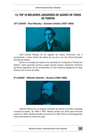 Manual de Xadrez | Desenvolvimento Físico-Esportivo
Centro Educacional Sesc Cidadania
43
13. TOP 10 MELHORES JOGADORES DE XADREZ DE TODOS
OS TEMPOS
10O
LUGAR - Paul Morphy – Estados Unidos (1837-1884)
Paul Charles Morphy foi um jogador de xadrez Americano. Ele é
considerado o maior mestre de xadrez de sua era e um não oficial Campeão
Mundial de Xadrez.
Ele foi um prodígio do xadrez e foi chamado de “O Orgulho e Tristeza do
Xadrez”. Após aprender sozinho a jogar quando criança, assistindo membros
da família jogadores, ele foi considerado um dos melhores jogadores em New
Orleans com 9 anos de idade.
9O
LUGAR - Wilhelm Steinitz – Áustria (1836-1900)
Wilhelm Steinitz foi um jogador austríaco de xadrez e primeiro campeão
mundial de xadrez, de 1886 a 1894. Steinitz perdeu seu título para Emanuel
Lasker em 1894 e também perdeu a revanche em 1897. Ele foi um dos jogadores
mais dominantes na história do jogo.
 