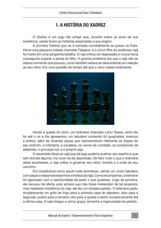 Manual de Xadrez | Desenvolvimento Físico-Esportivo
Centro Educacional Sesc Cidadania
1
1. A HISTÓRIA DO XADREZ
O Xadrez é um jogo tão antigo que, durante todos os anos de sua
existência, várias foram as histórias associadas a sua origem.
A primeira história que se é contada mundialmente se passa na Índia.
Havia uma pequena cidade chamada Taligana, e o único filho do poderoso rajá
foi morto em uma sangrenta batalha. O rajá entrou em depressão e nunca havia
conseguido superar a perda do filho. O grande problema era que o rajá não só
estava morrendo aos poucos, como também estava se descuidando em relação
ao seu reino. Era uma questão de tempo até que o reino caísse totalmente.
Vendo a queda do reino, um brâmane chamado Lahur Sessa, certo dia
foi até o rei e lhe apresentou um tabuleiro contendo 64 quadrados, brancos
e pretos, além de diversas peças que representavam fielmente as tropas do
seu exército, a infantaria, a cavalaria, os carros de combate, os condutores de
elefantes, o principal vizir e o próprio rajá.
O sacerdote disse ao rajá que tal jogo poderia acalmar seu espírito e que
sem dúvida alguma, iria curar-se da depressão. De fato, tudo o que o brâmane
disse acontecera, o rajá voltou a governar seu reino, tirando o a crise de seu
caminho.
Era inexplicável como aquilo tudo aconteceu, sendo um único tabuleiro
compeçasoresponsávelportiraratristezadorajá.Comorecompensa,obrâmane
foi agraciado com a oportunidade de pedir o que quisesse. Logo de primeira,
ele recusou tal oferta, pois achava que não fosse merecedor de tal proposta,
mas mediante insistência do rajá, ele fez um simples pedido. O brâmane pediu
simplesmente um grão de trigo para a primeira casa do tabuleiro, dois para a
segunda, quatro para a terceira, oito para a quarta e assim sucessivamente até
a última casa. O rajá chegou a achar graça, tamanha a ingenuidade do pedido.
 