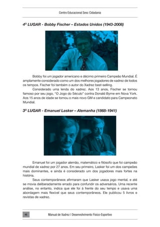 Centro Educacional Sesc Cidadania
Manual de Xadrez | Desenvolvimento Físico-Esportivo
46
4O
LUGAR - Bobby Fischer – Estados Unidos (1943-2008)
Bobby foi um jogador americano e décimo primeiro Campeão Mundial. É
amplamente considerado como um dos melhores jogadores de xadrez de todos
os tempos. Fischer foi também o autor do Xadrez best-selling.
Considerado uma lenda do xadrez. Aos 13 anos, Fischer se tornou
famoso por seu jogo, “O Jogo do Século” contra Donald Byrne em Nova York.
Aos 15 anos de idade se tornou o mais novo GM e candidato para Campeonato
Mundial.
3O
LUGAR - Emanuel Lasker – Alemanha (1868-1941)
Emanuel foi um jogador alemão, matemático e filósofo que foi campeão
mundial de xadrez por 27 anos. Em seu primeiro, Lasker foi um dos campeões
mais dominantes, e ainda é considerado um dos jogadores mais fortes na
história.
Seus contemporâneos afirmaram que Lasker usava jogo mental, e até
se movia deliberadamente errado para confundir os adversários. Uma recente
análise, no entanto, indica que ele foi à frente do seu tempo e usava uma
abordagem mais flexível que seus contemporâneos. Ele publicou 5 livros e
revistas de xadrez.
 