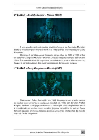 Manual de Xadrez | Desenvolvimento Físico-Esportivo
Centro Educacional Sesc Cidadania
47
2O
LUGAR - Anatoly Karpov – Rússia (1951)
É um grande mestre de xadrez soviético/russo e ex-Campeão Mundial.
Ele foi o oficial campeão mundial de 1975 a 1985 quando foi derrotado por Garry
Kasparov.
Ele jogou 3 partidas contra Kasparov para o título de 1986 a 1990, antes
de se tornar Campeão Mundial FIDE mais uma vez Kasparov rompeu de FIDE em
1993. Por suas décadas de longa data permanecendo entre a elite do mundo,
Karpov é considerado um dos maiores jogadores de todos os tempos.
1O
LUGAR - Garry Kasparov – Rússia (1963)
Nascido em Baku, Azerbaijão em 1963, Kasparov é um grande mestre
de xadrez que se tornou o campeão mundial em 1985 por derrotar Anatoli
Karpov. Nenhum outro jogador dominou o xadrez por tanto tempo como ele. E
é considerado por muitos como o melhor jogador na história do xadrez. Garry
também aparece em nossa lista das pessoas vivas mais inteligentes do mundo
com um QI de 192 pontos.
 