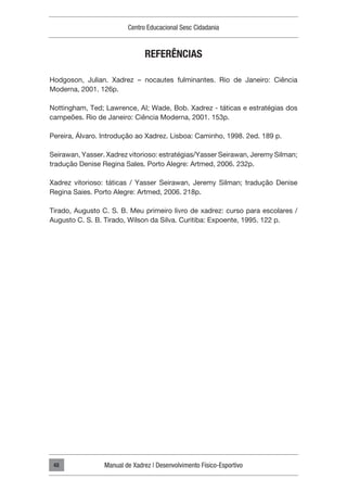 Centro Educacional Sesc Cidadania
Manual de Xadrez | Desenvolvimento Físico-Esportivo
48
REFERÊNCIAS
Hodgoson, Julian. Xadrez – nocautes fulminantes. Rio de Janeiro: Ciência
Moderna, 2001. 126p.
Nottingham, Ted; Lawrence, AI; Wade, Bob. Xadrez - táticas e estratégias dos
campeões. Rio de Janeiro: Ciência Moderna, 2001. 153p.
Pereira, Álvaro. Introdução ao Xadrez. Lisboa: Caminho, 1998. 2ed. 189 p.
Seirawan, Yasser. Xadrez vitorioso: estratégias/Yasser Seirawan, Jeremy Silman;
tradução Denise Regina Sales. Porto Alegre: Artmed, 2006. 232p.
Xadrez vitorioso: táticas / Yasser Seirawan, Jeremy Silman; tradução Denise
Regina Saies. Porto Alegre: Artmed, 2006. 218p.
Tirado, Augusto C. S. B. Meu primeiro livro de xadrez: curso para escolares /
Augusto C. S. B. Tirado, Wilson da Silva. Curitiba: Expoente, 1995. 122 p.
 
