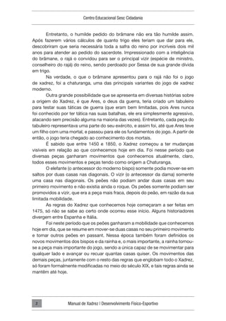 Centro Educacional Sesc Cidadania
Manual de Xadrez | Desenvolvimento Físico-Esportivo
2
Entretanto, o humilde pedido do brâmane não era tão humilde assim.
Após fazerem vários cálculos de quanto trigo eles teriam que dar para ele,
descobriram que seria necessária toda a safra do reino por incríveis dois mil
anos para atender ao pedido do sacerdote. Impressionado com a inteligência
do brâmane, o rajá o convidou para ser o principal vizir (espécie de ministro,
conselheiro do rajá) do reino, sendo perdoado por Sessa de sua grande dívida
em trigo.
Na verdade, o que o brâmane apresentou para o rajá não foi o jogo
de xadrez, foi a chaturanga, uma das principais variantes do jogo de xadrez
moderno.
Outra grande possibilidade que se apresenta em diversas histórias sobre
a origem do Xadrez, é que Ares, o deus da guerra, teria criado um tabuleiro
para testar suas táticas de guerra (que eram bem limitadas, pois Ares nunca
foi conhecido por ter tática nas suas batalhas, ele era simplesmente agressivo,
atacando sem precisão alguma na maioria das vezes). Entretanto, cada peça do
tabuleiro representava uma parte do seu exército, e assim foi, até que Ares teve
um filho com uma mortal, e passou para ele os fundamentos do jogo. A partir de
então, o jogo teria chegado ao conhecimento dos mortais.
É sabido que entre 1450 e 1850, o Xadrez começou a ter mudanças
visíveis em relação ao que conhecemos hoje em dia. Foi nesse período que
diversas peças ganharam movimentos que conhecemos atualmente, claro,
todos esses movimentos e peças tendo como origem a Chaturanga.
O elefante (o antecessor do moderno bispo) somente podia mover-se em
saltos por duas casas nas diagonais. O vizir (o antecessor da dama) somente
uma casa nas diagonais. Os peões não podiam andar duas casas em seu
primeiro movimento e não existia ainda o roque. Os peões somente podiam ser
promovidos a vizir, que era a peça mais fraca, depois do peão, em razão da sua
limitada mobilidade.
As regras do Xadrez que conhecemos hoje começaram a ser feitas em
1475, só não se sabe ao certo onde ocorreu esse início. Alguns historiadores
divergem entre Espanha e Itália.
Foi neste período que os peões ganharam a mobilidade que conhecemos
hoje em dia, que se resume em mover-se duas casas no seu primeiro movimento
e tomar outros peões en passant. Nessa época também foram definidos os
novos movimentos dos bispos e da rainha e, o mais importante, a rainha tornou-
se a peça mais importante do jogo, sendo a única capaz de se movimentar para
qualquer lado e avançar ou recuar quantas casas quiser. Os movimentos das
demais peças, juntamente com o resto das regras que englobam todo o Xadrez,
só foram formalmente modificadas no meio do século XIX, e tais regras ainda se
mantêm até hoje.
 