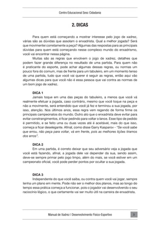 Manual de Xadrez | Desenvolvimento Físico-Esportivo
Centro Educacional Sesc Cidadania
3
2. DICAS
Para quem está começando a mostrar interesse pelo jogo de xadrez,
várias são as dúvidas que assolam o enxadrista. Qual a melhor jogada? Será
que movimentei corretamente a peça? Algumas das respostas para as principais
dúvidas para quem está começando nesse complexo mundo do enxadrismo,
você vai encontrar nessa página.
Muitas são as regras que envolvem o jogo de xadrez, detalhes que
podem fazer grande diferença no resultado de uma partida. Para quem não
é praticante do esporte, pode achar algumas dessas regras, ou normas um
pouco fora do comum, mas de frente para um tabuleiro, em um momento tenso
de uma partida, tudo que você vai querer é seguir as regras, então aqui vão
algumas dicas para que você não é essa pessoa que vai contra as normas de
um bom jogo de xadrez.
DICA 1
Jamais toque em uma das peças do tabuleiro, a menos que você vá
realmente efetuar a jogada, caso contrário, mesmo que você toque na peça e
não a movimente, será entendido que você já fez e terminou a sua jogada, por
isso, atenção. Nos últimos anos, essa regra vem regendo de forma firme os
principais campeonatos do mundo. Outro ato que o enxadrista deve evitar para
evitar constrangimentos, é ficar pedindo para voltar o lance. Esse tipo de pedido
é permitido, e se feito uma ou duas vezes até é aceitável, mais do que isso,
começa a ficar deselegante. Afinal, como disse Garry Kasparov - “Se você sabe
que errou, não peça para voltar, vá em frente, pois as melhores lições tiramos
dos erros”.
DICA 2
Em uma partida, é correto deixar que seu adversário veja a jogada que
você está fazendo, afinal, a jogada dele vai depender da sua, sendo assim,
deve-se sempre primar pelo jogo limpo, além do mais, se você estiver em um
campeonato oficial, você pode perder pontos por ocultar a sua jogada.
DICA 3
Independente do que você saiba, ou contra quem você vai jogar, sempre
tenha um plano em mente. Pode não ser o melhor dos planos, mas ao longo do
tempo essa prática começa a funcionar, pois o jogador vai desenvolvendo o seu
raciocínio lógico, o que certamente vai ser muito útil na carreira de enxadrista.
 