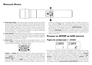 MUTE

SELECT

Operação Básica

1.	 Botão liga-desliga – Pressione por alguns segundos quando estiver desli-

gado para ligá-lo. Quando estiver ligado, mantenha pressionado durante
1 segundo para entrar em Mute. Mantenha pressionado durante 2 segundos para desligar. Quando estiver em modo silencioso, pressione por
alguns segundos para cancelar o modo silencioso. No modo Setup, pressione para alterar o valor do parâmetro editado no momento. Mantenha
pressionado durante 2 segundos para desligar.
2.	 Botão SELECT – Mantenha pressionado durante 2 segundos para entrar
no modo do Setup. No modo de Setup, pressione por alguns segundos
para selecionar a página de configuração seguinte. Pressione durante 2
segundos para sair do modo de Setup.
3.	Painel LCD – Sempre que um botão é pressionado primeiro, a luz de
fundo do LCD se acenderá brilhando. No modo Main, seu monitor aparecerá de forma semelhante à ilustração abaixo.

	 CHAN 1 a CHAN 12 será exibido na parte superior, dependendo do
canal atual que seu microfone está definido para transmitir ligado. O
ícone MUTE fica visível apenas quando o microfone está desligado.
POWER SAVE fica aceso somente se o modo de energia RF estiver definido como LO. O ícone LOCK acende-se somente se a trava no compartimento da bateria estiver ativada. Quando ligada, a alimentação não

poderá ser desligada e não é permitido editar. O relógio numérico na
parte inferior do LCD exibe a quantidade de tempo de operação remanescente das baterias no nível de energia atual em horas e minutos. É
atualizado em 20 incrementos de minuto. OBSERVAÇÃO: Os dados da
bateria podem estar inválidos durante os primeiros minutos de operação.
O ícone da BATTERYbateria fica aceso sólido quando a carga da bateria
é de 1 horas ou mais. Ele acende e se apaga quando a carga da bateria é
inferior a uma hora.

Páginas

de

SETUP

do

LCD

portátil

Página de configuração 1 – CHAN

Para que seu microfone seja capaz de transmitir corretamente para o receptor, ambos os dispositivos devem ser definidos para o mesmo canal. Para
alterar o canal que seu microfone está transmitindo, pressione SELECT
durante 2 segundos para entrar na página de configuração 1. Pressione ligadesliga por alguns segundos para incrementar a partir de CHAN 1~12. O
número do canal atual é exibido como 1 para 12 no lado direito do monitor
numérico. A alteração real do canal de transmissão não ocorrerá até retornar à página principal, pressionando o botão SELECT durante 2 segundos

 