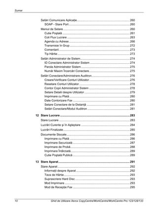 Sumar
10 Ghid de Utilizare Xerox CopyCentre/WorkCentre/WorkCentre Pro 123/128/133
Setări Comunicare Aplicaţie.................................................................260
SOAP - Stare Port ...........................................................................260
Meniul de Setare..................................................................................260
Cutie Poştală ...................................................................................261
Coli Flux Lucrare .............................................................................263
Agenda cu Adrese...........................................................................266
Transmisie în Grup..........................................................................272
Comentarii .......................................................................................273
Tip Hârtie.........................................................................................273
Setări Administrator de Sistem.............................................................274
ID Conectare Administrator Sistem .................................................274
Parola Administrator Sistem............................................................275
Număr Maxim Încercări Conectare..................................................275
Setări Conectare/Administrare Auditron...............................................276
Creare/Verificare Conturi Utilizator..................................................276
Resetare Conturi Utilizator ..............................................................278
Contor Copii Administrator Sistem ..................................................278
Setare Detalii despre Utilizator........................................................279
Imprimare cu Plată ..........................................................................280
Date Contorizare Fax ......................................................................280
Setare Conectare de la Distanţă .....................................................281
Setări Conectare/Modul Auditron ....................................................281
12 Stare Lucrare......................................................................................283
Stare Lucrare .......................................................................................283
Lucrări Curente şi în Aşteptare ............................................................284
Lucrări Finalizate..................................................................................285
Documente Stocate..............................................................................286
Imprimare cu Plată ..........................................................................286
Imprimare Securizată ......................................................................287
Imprimare de Probă.........................................................................288
Imprimare Întârziată.........................................................................289
Cutie Poştală Publică ......................................................................289
13 Stare Aparat........................................................................................291
Stare Aparat.........................................................................................292
Informaţii despre Aparat ..................................................................292
Tava de Hârtie.................................................................................293
Suprascriere Hard Disc ...................................................................293
Mod Imprimare ................................................................................293
Mod de Recepţie Fax ......................................................................295
 