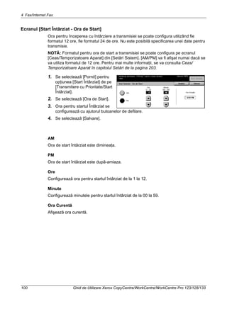 4 Fax/Internet Fax
100 Ghid de Utilizare Xerox CopyCentre/WorkCentre/WorkCentre Pro 123/128/133
Ecranul [Start Întârziat - Ora de Start]
Ora pentru începerea cu întârziere a transmisiei se poate configura utilizând fie
formatul 12 ore, fie formatul 24 de ore. Nu este posibilă specificarea unei date pentru
transmisie.
NOTĂ: Formatul pentru ora de start a transmisiei se poate configura pe ecranul
[Ceas/Temporizatoare Aparat] din [Setări Sistem]. [AM/PM] va fi afişat numai dacă se
va utiliza formatul de 12 ore. Pentru mai multe informaţii, se va consulta Ceas/
Temporizatoare Aparat în capitolul Setări de la pagina 203.
1. Se selectează [Pornit] pentru
opţiunea [Start Întârziat] de pe
[Transmitere cu Prioritate/Start
Întârziat].
2. Se selectează [Ora de Start].
3. Ora pentru startul Întârziat se
configurează cu ajutorul butoanelor de defilare.
4. Se selectează [Salvare].
AM
Ora de start întârziat este dimineaţa.
PM
Ora de start întârziat este după-amiaza.
Ore
Configurează ora pentru startul întârziat de la 1 la 12.
Minute
Configurează minutele pentru startul întârziat de la 00 la 59.
Ora Curentă
Afişează ora curentă.
 