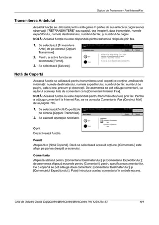 Opţiuni de Transmisie - Fax/InternetFax
Ghid de Utilizare Xerox CopyCentre/WorkCentre/WorkCentre Pro 123/128/133 101
Transmiterea Antetului
Această funcţie se utilizează pentru adăugarea în partea de sus a fiecărei pagini a unei
observaţii ("RETRANSMITERE" sau spaţiu), ora începerii, data transmisiei, numele
expeditorului, numele destinatarului, numărul de fax, şi numărul de pagini.
NOTĂ: Această funcţie nu este disponibilă pentru transmisii obişnuite prin fax.
1. Se selectează [Transmitere
Antet] de pe ecranul [Opţiuni
Transmisie].
2. Pentru a activa funcţia se
selectează [Pornit].
3. Se selectează [Salvare].
Notă de Copertă
Această funcţie se utilizează pentru transmiterea unei coperţi ce conţine următoarele
informaţii: numele destinatarului, numele expeditorului, numărul de fax, numărul de
pagini, data şi ora, precum şi observaţii. De asemenea se pot adăuga comentarii, cu
ajutorul aceleiaşi liste de comentarii ca la [Comentarii Internet Fax].
NOTĂ: Această funcţie nu este disponibilă pentru transmisii obişnuite prin fax. Pentru
a adăuga comentarii la Internet Fax, se va consulta Comentariu iFax (Conţinut Mail)
de la pagina 102.
1. Se selectează [Notă Copertă] de
pe ecranul [Opţiuni Transmisie].
2. Se execută operaţiile necesare.
Oprit
Dezactivează funcţia.
Pornit
Ataşează o [Notă Copertă]. Dacă se selectează această opţiune, [Comentariu] este
afişat pe partea dreaptă a ecranului.
Comentariu
Afişează statutul pentru [Comentariul Destinatarului:] şi [Comentariul Expeditorului:];
de asemenea afişează ecranele pentru [Comentarii], pentru specificarea comentariilor.
Pe o copertă se pot adăuga două comentarii: [Comentariul Destinatarului:] şi
[Comentariul Expeditorului:]. Puteţi introduce acelaşi comentariu în ambele ecrane.
 