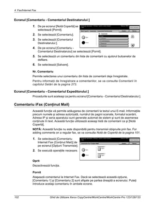 4 Fax/Internet Fax
102 Ghid de Utilizare Xerox CopyCentre/WorkCentre/WorkCentre Pro 123/128/133
Ecranul [Comentariu - Comentariul Destinatarului:]
1. De pe ecranul [Notă Copertă] se
selectează [Pornit].
2. Se selectează [Comentariu].
3. Se selectează [Comentariul
Destinatarului:].
4. De pe ecranul [Comentariu -
Comentariul Destinatarului] se selectează [Pornit].
5. Se selectează un comentariu din lista de comentarii cu ajutorul butoanelor de
defilare.
6. Se selectează [Salvare].
Nr. Comentariu
Permite selectarea unui comentariu din lista de comentarii deja înregistrate.
Pentru informaţii de înregistrare a comentariilor, se va consulta Comentarii în
capitolul Setări de la pagina 273.
Ecranul [Comentariu - Comentariul Expeditorului:]
Procedurile sunt aceleaşi ca pentru ecranul [Comentariu - Comentariul Destinatarului:].
Comentariu iFax (Conţinut Mail)
Această funcţie vă permite adăugarea de comentarii la textul unui E-mail. Informaţiile
precum numele şi adresa autorizată, numărul de pagini scanate, formatul scanării,
Adresa IP şi seria aparatului sunt generate automat de sistem şi sunt de asemenea
conţinute în text. Această funcţie utilizează aceeaşi listă de comentarii ca şi [Notă
Copertă].
NOTĂ: Această funcţie nu este disponibilă pentru transmisii obişnuite prin fax. For
adding comments on a regular fax, se va consulta Notă de Copertă de la pagina 101.
1. Se selectează [Comentariu
Internet Fax (Conţinut Mail)] de
pe ecranul [Opţiuni Transmisie].
2. Se execută operaţiile necesare.
Oprit
Dezactivează funcţia.
Pornit
Ataşează comentariul la Internet Fax. Dacă se selectează această opţiune,
[Comentariu 1] şi [Comentariu 2] sunt afişate pe partea dreaptă a ecranului. Puteţi
introduce acelaşi comentariu în ambele ecrane.
 