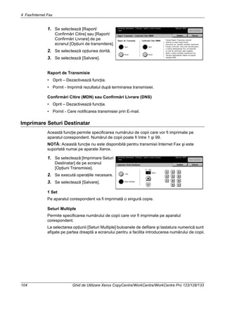 4 Fax/Internet Fax
104 Ghid de Utilizare Xerox CopyCentre/WorkCentre/WorkCentre Pro 123/128/133
1. Se selectează [Raport/
Confirmări Citire] sau [Raport/
Confirmări Livrare] de pe
ecranul [Opţiuni de transmitere].
2. Se selectează opţiunea dorită.
3. Se selectează [Salvare].
Raport de Transmisie
• Oprit – Dezactivează funcţia.
• Pornit - Imprimă rezultatul după terminarea transmisiei.
Confirmări Citire (MDN) sau Confirmări Livrare (DNS)
• Oprit – Dezactivează funcţia.
• Pornit - Cere notificarea transmisiei prin E-mail.
Imprimare Seturi Destinatar
Această funcţie permite specificarea numărului de copii care vor fi imprimate pe
aparatul corespondent. Numărul de copii poate fi între 1 şi 99.
NOTĂ: Această funcţie nu este disponibilă pentru transmisii Internet Fax şi este
suportată numai pe aparate Xerox.
1. Se selectează [Imprimare Seturi
Destinatar] de pe ecranul
[Opţiuni Transmisie].
2. Se execută operaţiile necesare.
3. Se selectează [Salvare].
1 Set
Pe aparatul corespondent va fi imprimată o singură copie.
Seturi Multiple
Permite specificarea numărului de copii care vor fi imprimate pe aparatul
corespondent.
La selectarea opţiunii [Seturi Multiple] butoanele de defilare şi tastatura numerică sunt
afişate pe partea dreaptă a ecranului pentru a facilita introducerea numărului de copii.
 