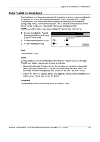 Opţiuni de Transmisie - Fax/InternetFax
Ghid de Utilizare Xerox CopyCentre/WorkCentre/WorkCentre Pro 123/128/133 105
Cutie Poştală Corespondentă
Această funcţie permite accesarea unei cutii poştale pe un aparat corespondent pentru
a transmite şi a prelua documente confidenţiale. Pentru a accesa cutia poştală
corespondentă este nevoie de numărul cutiei şi de parolă (dacă aceasta este
configurată). Pentru mai multe informaţii on how to retrieve confidential documents
from a remote mailbox, se va consulta Interogarea de la pagina 108.
NOTĂ: Această funcţie nu este disponibilă pentru transmisiile Internet Fax.
1. Se selectează [Cutie Poştală
Corespondentă] de pe ecranul
[Opţiuni Transmisie].
2. Se selectează opţiunea dorită.
3. Se selectează [Salvare].
Oprit
Dezactivează funcţia.
Pornit
Configurează transmisiile confidenţiale. [Număr Cutie Poştală Corespondentă] şi
[Parolă] sunt afişate pe partea din dreapta a ecranului.
• Număr Cutie Poştală Corespondentă - Se introduce un număr de cutie poştală
pentru aparatul corespondent cu ajutorul tastaturii numerice de pe panoul de
comandă. Numărul cutiei poştale este un cod din trei cifre - de la 001 la 999.
• Parolă - Se introduce o parolă pentru cutia poştală a aparatului corespondent, dacă
este necesar. Parola este un cod din 4 cifre.
Următorul
Configurează valoarea introdusă şi trece la următorul câmp.
 