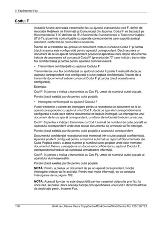 4 Fax/Internet Fax
106 Ghid de Utilizare Xerox CopyCentre/WorkCentre/WorkCentre Pro 123/128/133
Codul F
Această funcţie activează transmisiile fax cu ajutorul standardului cod F, definit de
Asociaţia Reţelelor de Informaţii şi Comunicaţii din Japonia. Codul F se bazează pe
Recomandarea T.30 definită de ITU Sectorul de Standardizare a Telecomunicaţiilor
(ITU-T), şi permite comunicaţiile cu aparate corespondente care suportă acelaşi
standard, indiferent de producătorul acestora.
Înainte de a transmite sau prelua un document, trebuie cunoscut Codul F şi parola
(dacă aceasta este configurată) pentru aparatul corespondent. Dacă se preia un
document de la un aparat corespondent posesorul aparatului care deţine documentul
trebuie de asemenea să cunoască Codul F (precedat de "0" care indică o transmisie
fax confidenţială) şi parola pentru aparatul dumneavoastră.
• Transmitere confidenţială cu ajutorul Codului F
Transmiterea unui fax confidenţial cu ajutorul codului F poate fi realizată dacă pe
aparatul corespondent este configurată o cutie poştală confidenţială. Înainte de a
transmite documentul trebuie cunoscut Codul F şi parola (dacă aceasta este
configurată).
Exemplu:
Cod F: 0 (pentru a indica o transmisie cu Cod F), urmat de numărul cutiei poştale.
Parola (dacă există): parola pentru cutia poştală
• Interogare confidenţială cu ajutorul Codului F
Puteţi transmite o cerere de interogare pentru a recepţiona un document de la un
aparat corespondent cu ajutorul unui Cod F, dacă pe aparatul corespondent este
configurată o cutie care deţine documentul ce trebuie interogat. La interogarea unui
document de la un aparat corespondent, următoarele informaţii trebuie cunoscute.
Cod F: 0 (pentru a indica o transmisie cu Cod F) urmat de numărul de cutie poştală al
aparatului corespondent unde este stocat documentul ce urmează să fie interogat.
Parola (dacă există): parola pentru cutia poştală a aparatului corespondent
Documentul confidenţial recepţionat este memorat într-o cutie poştală confidenţială.
Aparatul poate fi configurat pentru a imprima automat un raport al Documentelor din
Cutia Poştală pentru a arăta numele şi numărul cutiei poştale unde este memorat
documentul. Pentru a recepţiona un document confidenţial cu ajutorul Codului F,
corespondentul trebuie să cunoască următoarele informaţii.
Cod F: 0 (pentru a indica o transmisie cu Cod F), urmat de numărul cutiei poştale al
aparatului dumneavoastră.
Parola (dacă există): parola pentru cutia poştală
NOTĂ: Pentru a prelua un document de pe un aparat corespondent, funcţia
Interogare trebuie să fie activată. Pentru mai multe informaţii, se va consulta
Interogarea de la pagina 108.
NOTĂ: Această funcţie nu este disponibilă pentru transmisii obişnuite prin fax. În
orice caz, se poate utiliza aceeaşi funcţie prin specificarea unui Cod F direct în adresa
de destinaţie pentru Internet Fax.
 