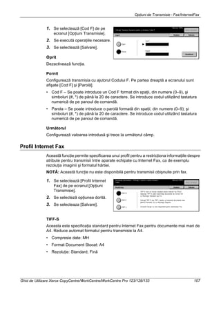 Opţiuni de Transmisie - Fax/InternetFax
Ghid de Utilizare Xerox CopyCentre/WorkCentre/WorkCentre Pro 123/128/133 107
1. Se selectează [Cod F] de pe
ecranul [Opţiuni Transmisie].
2. Se execută operaţiile necesare.
3. Se selectează [Salvare].
Oprit
Dezactivează funcţia.
Pornit
Configurează transmisia cu ajutorul Codului F. Pe partea dreaptă a ecranului sunt
afişate [Cod F] şi [Parolă].
• Cod F – Se poate introduce un Cod F format din spaţii, din numere (0–9), şi
simboluri (#, *) de până la 20 de caractere. Se introduce codul utilizând tastatura
numerică de pe panoul de comandă.
• Parola – Se poate introduce o parolă formată din spaţii, din numere (0–9), şi
simboluri (#, *) de până la 20 de caractere. Se introduce codul utilizând tastatura
numerică de pe panoul de comandă.
Următorul
Configurează valoarea introdusă şi trece la următorul câmp.
Profil Internet Fax
Această funcţie permite specificarea unui profil pentru a restricţiona informaţiile despre
atribute pentru transmisii între aparate echipate cu Internet Fax, ca de exemplu
rezoluţia imaginii şi formatul hârtiei.
NOTĂ: Această funcţie nu este disponibilă pentru transmisii obişnuite prin fax.
1. Se selectează [Profil Internet
Fax] de pe ecranul [Opţiuni
Transmisie].
2. Se selecteză opţiunea dorită.
3. Se selecteaza [Salvare].
TIFF-S
Aceasta este specificaţia standard pentru Internet Fax pentru documente mai mari de
A4. Reduce automat formatul pentru transmisie la A4.
• Compresie date: MH
• Format Document Stocat: A4
• Rezoluţie: Standard, Fină
 
