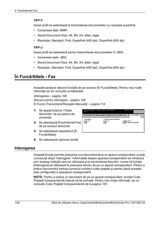 4 Fax/Internet Fax
108 Ghid de Utilizare Xerox CopyCentre/WorkCentre/WorkCentre Pro 123/128/133
TIFF-F
Acest profil se selectează la transmiterea documentelor cu rezoluţie superfină.
• Compresie date: MMR
• Stored Document Size: A4, B4, A3, letter, legal
• Rezoluţie: Standard, Fină, Superfină (400 dpi), Superfină (600 dpi)
TIFF-J
Acest profil se selectează pentru transmiterea documentelor în JBIG.
• Compresie date: JBIG
• Stored Document Size: A4, B4, A3, letter, legal
• Rezoluţie: Standard, Fină, Superfină (400 dpi), Superfină (600 dpi)
În Furcă/Altele - Fax
Această secţiune descrie funcţiile de pe ecranul [În Furcă/Altele]. Pentru mai multe
informaţii se vor consulta următoarele.
Interogarea – pagina 108
Stocare pentru Interogare – pagina 109
În Furcă (Transmitere/Recepţie Manuală) – pagina 112
1. Se apasă butonul <Toate
Serviciile> de pe panoul de
comandă
2. Se selectează [Fax/Internet Fax]
de pe ecranul senzorial.
3. Se selectează separatorul [În
Furcă/Altele].
4. Se selectează opţiunea dorită.
Interogarea
Această funcţie permite preluarea unui document de la un aparat corespondent, şi este
cunoscută drept "interogare". Informaţiile despre aparatul corespondent se introduce
prin aceeaşi metodă care se utilizează şi la transmiterea faxurilor, numai că funcţia
[Interogare] se utilizează la preluarea faxului de pe un aparat corespondent. Pentru a
prelua documentul trebuie cunoscut numărul cutiei poştale şi parola (dacă aceasta
este configurată) a aparatului corespondent.
NOTĂ: Pentru a prelua un document de pe un aparat corespondent, funcţia Cutie
Poştală Corespondentă trebuie să fie activată. Pentru mai multe informaţii, se va
consulta Cutie Poştală Corespondentă de la pagina 105.
 