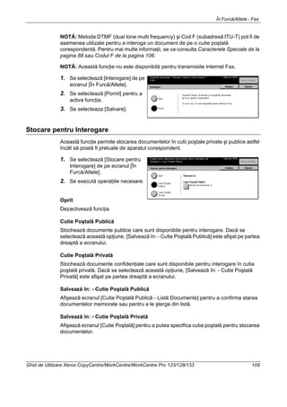 În Furcă/Altele - Fax
Ghid de Utilizare Xerox CopyCentre/WorkCentre/WorkCentre Pro 123/128/133 109
NOTĂ: Metoda DTMF (dual tone multi frequency) şi Cod F (subadresă ITU-T) pot fi de
asemenea utilizate pentru a interoga un document de pe o cutie poştală
corespondentă. Pentru mai multe informaţii, se va consulta Caracterele Speciale de la
pagina 88 sau Codul F de la pagina 106.
NOTĂ: Această funcţie nu este disponibilă pentru transmisiile Internet Fax.
1. Se selectează [Interogare] de pe
ecranul [În Furcă/Altele].
2. Se selectează [Pornit] pentru a
activa funcţia.
3. Se selecteaza [Salvare].
Stocare pentru Interogare
Această funcţie permite stocarea documentelor în cutii poştale private şi publice astfel
încât să poată fi preluate de aparatul corespondent.
1. Se selectează [Stocare pentru
Interogare] de pe ecranul [În
Furcă/Altele].
2. Se execută operaţiile necesare.
Oprit
Dezactivează funcţia.
Cutie Poştală Publică
Stochează documente publice care sunt disponibile pentru interogare. Dacă se
selectează această opţiune, [Salvează în: - Cutie Poştală Publică] este afişat pe partea
dreaptă a ecranului.
Cutie Poştală Privată
Stochează documente confidenţiale care sunt disponibile pentru interogare în cutia
poştală privată. Dacă se selectează această opţiune, [Salvează în: - Cutie Poştală
Privată] este afişat pe partea dreaptă a ecranului.
Salvează în: - Cutie Poştală Publică
Afişează ecranul [Cutie Poştală Publică - Listă Documente] pentru a confirma starea
documentelor memorate sau pentru a le şterge din listă.
Salvează în: - Cutie Poştală Privată
Afişează ecranul [Cutie Poştală] pentru a putea specifica cutia poştală pentru stocarea
documentelor.
 