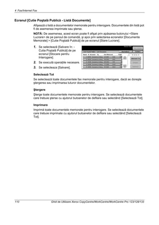 4 Fax/Internet Fax
110 Ghid de Utilizare Xerox CopyCentre/WorkCentre/WorkCentre Pro 123/128/133
Ecranul [Cutie Poştală Publică - Listă Documente]
Afişează o listă a documentelor memorate pentru interogare. Documentele din listă pot
fi de asemenea imprimate sau şterse.
NOTĂ: De asemenea, acest ecran poate fi afişat prin apăsarea butonului <Stare
Lucrare> de pe panoul de comandă, şi apoi prin selectarea ecranelor [Documente
Memorate] > [Cutie Poştală Publică] de pe ecranul [Stare Lucrare].
1. Se selectează [Salvare în: -
Cutia Poştală Publică] de pe
ecranul [Stocare pentru
Interogare].
2. Se execută operaţiile necesare.
3. Se selecteaza [Salvare].
Selectează Tot
Se selectează toate documentele fax memorate pentru interogare, dacă se doreşte
ştergerea sau imprimarea tuturor documentelor.
Ştergere
Şterge toate documentele memorate pentru interogare. Se selectează documentele
care trebuie şterse cu ajutorul butoanelor de defilare sau selectând [Selectează Tot].
Imprimare
Imprimă toate documentele memorate pentru interogare. Se selectează documentele
care trebuie imprimate cu ajutorul butoanelor de defilare sau selectând [Selectează
Tot].
 