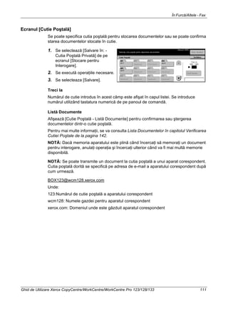În Furcă/Altele - Fax
Ghid de Utilizare Xerox CopyCentre/WorkCentre/WorkCentre Pro 123/128/133 111
Ecranul [Cutie Poştală]
Se poate specifica cutia poştală pentru stocarea documentelor sau se poate confirma
starea documentelor stocate în cutie.
1. Se selectează [Salvare în: -
Cutia Poştală Privată] de pe
ecranul [Stocare pentru
Interogare].
2. Se execută operaţiile necesare.
3. Se selecteaza [Salvare].
Treci la
Numărul de cutie introdus în acest câmp este afişat în capul listei. Se introduce
numărul utilizând tastatura numerică de pe panoul de comandă.
Listă Documente
Afişează [Cutie Poştală - Listă Documente] pentru confirmarea sau ştergerea
documentelor dintr-o cutie poştală.
Pentru mai multe informaţii, se va consulta Lista Documentelor în capitolul Verificarea
Cutiei Poştale de la pagina 142.
NOTĂ: Dacă memoria aparatului este plină când încercaţi să memoraţi un document
pentru interogare, anulaţi operaţia şi încercaţi ulterior când va fi mai multă memorie
disponibilă.
NOTĂ: Se poate transmite un document la cutia poştală a unui aparat corespondent.
Cutia poştală dorită se specifică pe adresa de e-mail a aparatului corespondent după
cum urmează.
BOX123@wcm128.xerox.com
Unde:
123:Numărul de cutie poştală a aparatului corespondent
wcm128: Numele gazdei pentru aparatul corespondent
xerox.com: Domeniul unde este găzduit aparatul corespondent
 