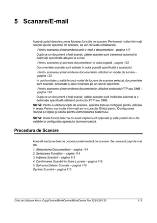 Ghid de Utilizare Xerox CopyCentre/WorkCentre/WorkCentre Pro 123/128/133 113
5 Scanare/E-mail
Aceast capitol descrie cum se folosesc funcţiile de scanare. Pentru mai multe informaţii
despre tipurile specifice de scanare, se vor consulta următoarele.
Pentru scanarea şi transmiterea prin e-mail a documentelor - pagina 117
După ce un document a fost scanat, datele scanate sunt transmise automat la
destinaţii specificate ataşate la e-mail.
Pentru scanarea şi salvarea documentelor în cutia poştală - pagina 122
Documentele scanate sunt salvate în cutia poştală specificată a aparatului.
Pentru scanarea şi transmiterea documentelor utilizând un model de lucrare -
pagina 123
În conformitate cu setările unui model de lucrare de scanare selectat, documentele
sunt scanate, procesate şi apoi încărcate pe un server specificat.
Pentru scanarea şi transmiterea documentelor utilizând protocolul FTP sau SMB -
pagina 124
După ce un document a fost scanat, datele scanate sunt încărcate automat la o
destinaţie specificată utilizând protocolul FTP sau SMB.
NOTĂ: Pentru a utiliza funcţiile de scanare, aparatul trebuie configurat pentru utilizare
în reţea. Pentru mai multe informaţii se va consulta Ghidul pentru Configurarea
Rapidă a Reţelei şi Ghidul pentru Administrarea Sistemului.
NOTĂ: Unele funcţii descrise în acest capitol sunt opţionale şi este posibil să nu fie
valabile la configuraţia aparatului dumneavoastră.
Procedura de Scanare
Această secţiune descrie procedura elementară de scanare. Se urmează paşii de mai
jos.
1. Alimentarea Documentelor – pagina 114
2. Selectarea Funcţiilor – pagina 114
3. Iniţierea Scanării – pagina 115
4. Confirmarea Scanării în Stare Lucrare – pagina 115
5. Salvarea Datelor Scanate – pagina 116
Oprirea Scanării – pagina 116
 