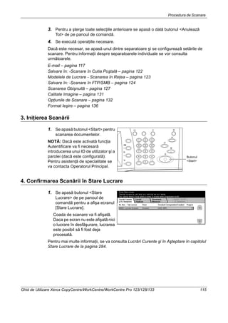 Procedura de Scanare
Ghid de Utilizare Xerox CopyCentre/WorkCentre/WorkCentre Pro 123/128/133 115
3. Pentru a şterge toate selecţiile anterioare se apasă o dată butonul <Anulează
Tot> de pe panoul de comandă.
4. Se execută operaţiile necesare.
Dacă este necesar, se apasă unul dintre separatoare şi se configurează setările de
scanare. Pentru informaţii despre separatoarele individuale se vor consulta
următoarele.
E-mail – pagina 117
Salvare în: -Scanare în Cutia Poştală – pagina 122
Modelele de Lucrare - Scanarea în Reţea – pagina 123
Salvare în: -Scanare în FTP/SMB – pagina 124
Scanarea Obişnuită – pagina 127
Calitate Imagine – pagina 131
Opţiunile de Scanare – pagina 132
Format Ieşire – pagina 136
3. Iniţierea Scanării
1. Se apasă butonul <Start> pentru
scanarea documentelor.
NOTĂ: Dacă este activată funcţia
Autentificare va fi necesară
introducerea unui ID de utilizator şi a
parolei (dacă este configurată).
Pentru asistenţă de specialitate se
va contacta Operatorul Principal.
4. Confirmarea Scanării în Stare Lucrare
1. Se apasă butonul <Stare
Lucrare> de pe panoul de
comandă pentru a afişa ecranul
[Stare Lucrare].
Coada de scanare va fi afişată.
Daca pe ecran nu este afişată nici
o lucrare în desfăşurare, lucrarea
este posibil să fi fost deja
procesată.
Pentru mai multe informaţii, se va consulta Lucrări Curente şi în Aşteptare în capitolul
Stare Lucrare de la pagina 284.
Butonul
<Start>
 