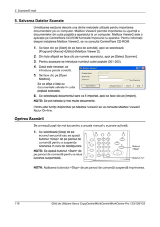 5 Scanare/E-mail
116 Ghid de Utilizare Xerox CopyCentre/WorkCentre/WorkCentre Pro 123/128/133
5. Salvarea Datelor Scanate
Următoarea secţiune descrie una dintre metodele utilizate pentru importarea
documentelor pe un computer. Mailbox Viewer2 permite importarea cu uşurinţă a
documentelor din cutia poştală a aparatului la un computer. Mailbox Viewer2 este o
aplicaţie pe CentreWare CD-ROM furnizată împreună cu aparatul. Pentru informaţii
despre instalarea Mailbox Viewer2, se va consulta CentreWare CD-ROM.
1. Se face clic pe [Start] de pe bara de activităţi, apoi se selectează
[Program]>[Xerox]>[Utility]>[Mailbox Viewer 2].
2. Din lista afişată se face clic pe numele aparatului, apoi pe [Select Scanner].
3. Pentru accesare se introduce numărul cutiei poştale (001-200).
4. Dacă este necesar, se
introduce parola corectă.
5. Se face clic pe [Open
Mailbox].
Se va afişa o listă cu
documentele salvate în cutia
poştală selectată.
6. Se selectează documentul care va fi importat, apoi se face clic pe [Import].
NOTĂ: Se pot selecta şi mai multe documente.
Pentru alte funcţii disponibile pe Mailbox Viewer2 se va consulta Mailbox Viewer2
Ajutor On-line.
Oprirea Scanării
Se urmează paşii de mai jos pentru a anuala manual o scanare activată.
1. Se selectează [Stop] de pe
ecranul senzorial sau se apasă
butonul <Stop> de pe panoul de
comandă pentru a suspenda
scanarea în curs de desfăşurare.
NOTĂ: Se apasă butonul <Start> de
pe panoul de comandă pentru a relua
lucrarea suspendată.
NOTĂ: Apăsarea butonului <Stop> de pe panoul de comandă suspendă imprimarea.
Butonul
<Stop>
Butonul <C>
 