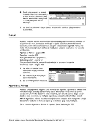 E-mail
Ghid de Utilizare Xerox CopyCentre/WorkCentre/WorkCentre Pro 123/128/133 117
2. Dacă este necesar, se apasă
butonul <Stare Lucrare> pentru
a afişa ecranul [Stare Lucrare].
Pentru a ieşi din ecranul [Stare
Lucrare] se apasă butonul
<Funcţii>.
3. Se apasă butonul <C> de pe panoul de comandă pentru a şterge lucrarea
suspendată.
E-mail
Această secţiune descrie modul în care se scanează şi se transmit documentele ca
ataşament la e-mail. Adresa de destinaţie se poate specifica utilizând tastatura
ecranului pentru introducerea adresei, sau prin selectarea din agendă. Pentru mai
multe informaţii despre cum se face o introducere utilizând ecranul, se vor consulta
următoarele.
Agenda cu Adrese – pagina 117
Tastatura – pagina 120
Adăugare Expeditor – pagina 120
Detalii Expeditor – pagina 121
Ştergere Destinatar- Se şterge câmpul selectat la momentul respectiv.
Modificare Setări – pagina 122
1. Se apasă butonul <Toate
Serviciile> de pe panoul de
comandă.
2. Se selectează [E-mail] de pe
ecranul senzorial.
3. Se execută operaţiile necesare.
Agenda cu Adrese
Această funcţie permite alegerea unei destinaţii din agendă. Agendele cu adrese sunt
reţinute local pe aparat şi de la distanţă pe un director de server. Dacă o agendă
salvată într-un director de server este accesibilă, va fi afişată agenda de pe server.
Dacă nu este accesibilă, va fi afişată agenda cu adrese locală salvată pe aparat.
NOTĂ: Agenda cu Adrese afişată aici conţine numai adresele de e-mail pentru funcţia
de scanare. Codurile de formare rapidă şi codurile de grup nu sunt afişate.
Se va consulta Agenda cu Adrese în capitolul Setări de la pagina 266.
 