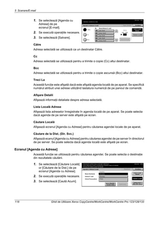 5 Scanare/E-mail
118 Ghid de Utilizare Xerox CopyCentre/WorkCentre/WorkCentre Pro 123/128/133
1. Se selectează [Agenda cu
Adrese] de pe
ecranul [E-mail].
2. Se execută operaţiile necesare.
3. Se selectează [Salvare].
Către
Adresa selectată se utilizează ca un destinatar Către.
Cc
Adresa selectată se utilizează pentru a trimite o copie (Cc) altui destinatar.
Bcc
Adresa selectată se utilizează pentru a trimite o copie ascunsă (Bcc) altui destinatar.
Treci La
Această funcţie este afişată dacă este afişată agenda locală de pe aparat. Se specifică
numărul atribuit unei adrese utilizând tastatura numerică de pe panoul de comandă.
Afişare Detalii
Afişează informaţii detaliate despre adresa selectată.
Lista Locală Adrese
Afişează lista adreselor înregistrate în agenda locală de pe aparat. Se poate selecta
dacă agenda de pe server este afişată pe ecran.
Căutare Locală
Afişează ecranul [Agenda cu Adrese] pentru căutarea agendei locale de pe aparat.
Căutare de la Dist. (Dir. Svc.)
Afişează ecanul [Agenda cu Adrese] pentru căutarea agendei de pe server în directorul
de pe server. Se poate selecta dacă agenda locală este afişată pe ecran.
Ecranul [Agenda cu Adrese]
Această funcţie se utilizează pentru căutarea agendei. Se poate selecta o destinaţie
din rezultatele căutării.
1. Se selectează [Căutare Locală]
or [Căutare de la Dist.] de pe
ecranul [Agenda cu Adrese].
2. Se execută operaţiile necesare.
3. Se selectează [Caută Acum].
 