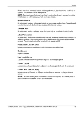 E-mail
Ghid de Utilizare Xerox CopyCentre/WorkCentre/WorkCentre Pro 123/128/133 119
Pentru mai multe informaţii despre intrările pe tastatură, se va consulta Tastatura în
capitolul Fax/Internet Fax de la pagina 86.
NOTĂ: Dacă sunt specificate cuvinte cheie în mai multe câmpuri, aparatul va căuta
intrările care se potrivesc cu cuvintele cheie specificate.
Nume Destinatar
Se selectează pentru a utiliza o parte dintr-un nume ca şi cuvânt cheie. Aparatul caută
numele mic, numele de familie sau porecla atribuite unei adrese.
Adresa E-mail
Se selectează pentru a utiliza o parte dintr-o adresă de e-mail ca şi cuvânt cheie.
Articol Personalizat
Se selectează unul dintre articolele personalizate setate de Operatorului Principal ca
valoare de căutare. Pentru informaţii pentru specificarea elementelor afişate se va
consulta Tip Atribut pt. Articol Personalizat 1 de la pagina 256.
Introd./Modific. Cuvânt Cheie
Afişează tastatura ecranului pentru introducerea unui cuvânt cheie.
Caută Acum
Iniţiază căutarea.
Lista Locală Adrese
Afişează lista adreselor înregistrate în agenda locală de pe aparat.
Căutare Locală
Afişează ecanul [Agenda cu Adrese] pentru căutarea agendei locale de pe aparat.
Căutare de la Dist. (Dir. Svc.)
Afişează ecranul [Agenda cu Adrese] pentru căutarea agendei în directorul de pe
server.
NOTĂ: Dacă se caută agenda pe directorul serverului, acţiunea de căutare poate fi
abandonată în timp ce este în curs de desfăşurare.
 