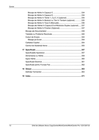 Sumar
12 Ghid de Utilizare Xerox CopyCentre/WorkCentre/WorkCentre Pro 123/128/133
Blocaje de Hârtie în Capacul C .......................................................334
Blocaje de Hârtie în Capacul E........................................................334
Blocaje de Hârtie în Tăvile 1, 2 şi 3, 4 (opţional).............................335
Blocaje de Hârtie în Modulul cu Tăvi în Tandem (opţional).............335
Blocaje de Hârtie în Tava 5 (Manuală)............................................336
Blocaje ale Hârtiei în Capacul D al Modulului Duplex (opţional) .....337
Blocaje de Hârtie în Finisher (Opţional)...........................................337
Blocaje ale Documentelor ....................................................................339
Tabelele cu Probleme Rezolvate .........................................................340
Coduri de Eroare..................................................................................344
Mesaje pe Ecran..............................................................................354
Calitatea Copiilor..................................................................................354
Centrul de Asistenţă Xerox ..................................................................355
17 Specificaţii ..........................................................................................357
Specificaţiile Aparatului........................................................................357
Alimentarea cu Hârtie...........................................................................359
Ieşire Hârtie..........................................................................................360
Specificaţii Electrice .............................................................................361
Specificaţii pentru Funcţia Fax.............................................................362
18 Glosar..................................................................................................363
Definiţia Termenilor..............................................................................363
19 Index....................................................................................................371
 
