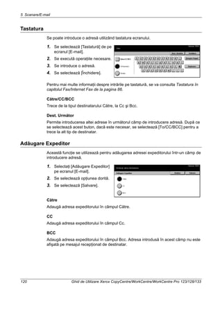 5 Scanare/E-mail
120 Ghid de Utilizare Xerox CopyCentre/WorkCentre/WorkCentre Pro 123/128/133
Tastatura
Se poate introduce o adresă utilizând tastatura ecranului.
1. Se selectează [Tastatură] de pe
ecranul [E-mail].
2. Se execută operaţiile necesare.
3. Se introduce o adresă.
4. Se selectează [Închidere].
Pentru mai multe informaţii despre intrările pe tastatură, se va consulta Tastatura în
capitolul Fax/Internet Fax de la pagina 86.
Către/CC/BCC
Trece de la tipul destinatarului Către, la Cc şi Bcc.
Dest. Următor
Permite introducerea altei adrese în următorul câmp de introducere adresă. După ce
se selectează acest buton, dacă este necesar, se selectează [To/CC/BCC] pentru a
trece la alt tip de destinatar.
Adăugare Expeditor
Această funcţie se utilizează pentru adăugarea adresei expeditorului într-un câmp de
introducere adresă.
1. Selectaţi [Adăugare Expeditor]
pe ecranul [E-mail].
2. Se selectează opţiunea dorită.
3. Se selectează [Salvare].
Către
Adaugă adresa expeditorului în câmpul Către.
CC
Adaugă adresa expeditorului în câmpul Cc.
BCC
Adaugă adresa expeditorului în câmpul Bcc. Adresa introdusă în acest câmp nu este
afişată pe mesajul recepţionat de destinatar.
 