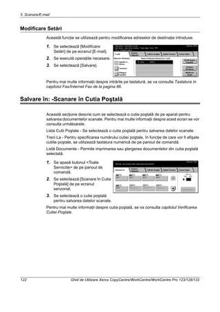 5 Scanare/E-mail
122 Ghid de Utilizare Xerox CopyCentre/WorkCentre/WorkCentre Pro 123/128/133
Modificare Setări
Această funcţie se utilizează pentru modificarea adreselor de destinaţie introduse.
1. Se selectează [Modificare
Setări] de pe ecranul [E-mail].
2. Se execută operaţiile necesare.
3. Se selectează [Salvare].
Pentru mai multe informaţii despre intrările pe tastatură, se va consulta Tastatura în
capitolul Fax/Internet Fax de la pagina 86.
Salvare în: -Scanare în Cutia Poştală
Această secţiune descrie cum se selectează o cutie poştală de pe aparat pentru
salvarea documentelor scanate. Pentru mai multe informaţii despre acest ecran se vor
consulta următoarele.
Lista Cutii Poştale - Se selectează o cutie poştală pentru salvarea datelor scanate.
Treci La - Pentru specificarea numărului cutiei poştale, în funcţie de care vor fi afişate
cutiile poştale, se utilizează tastatura numerică de pe panoul de comandă.
Listă Documente - Permite imprimarea sau ştergerea documentelor din cutia poştală
selectată.
1. Se apasă butonul <Toate
Serviciile> de pe panoul de
comandă.
2. Se selectează [Scanare în Cutia
Poştală] de pe ecranul
senzorial.
3. Se selectează o cutie poştală
pentru salvarea datelor scanate.
Pentru mai multe informaţii despre cutia poştală, se va consulta capitolul Verificarea
Cutiei Poştale.
 