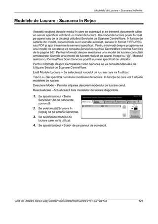 Modelele de Lucrare - Scanarea în Reţea
Ghid de Utilizare Xerox CopyCentre/WorkCentre/WorkCentre Pro 123/128/133 123
Modelele de Lucrare - Scanarea în Reţea
Această secţiune descrie modul în care se scanează şi se transmit documente către
un server specificat utilizând un model de lucrare. Un model de lucrare poate fi creat
pe aparat sau de la distanţă utilizând Serviciile de Scanare CentreWare. În funcţie de
setările din model, documentele sunt scanate automat, salvate în format TIFF/JPEG
sau PDF şi apoi transmise la serverul specificat. Pentru informaţii despre programarea
unui model de lucrare se va consulta Servicii în capitolul CentreWare Internet Services
de la pagina 161. Pentru informaţii despre selectarea unui model de lucrare consultaţi
următoarele. Numele unui model de lucrare realizat pe aparat începe cu “@”. Modelul
realizat cu CentreWare Scan Services poartă numele specificat de utilizator.
Pentru informaţii despre CentreWare Scan Services se va consulta Manualul de
Utilizare Servicii de Scanare CentreWare.
Listă Modele Lucrare – Se selectează modelul de lucrare care va fi utilizat.
Treci La - Se specifică numărului modelului de lucrare, în funcţie de care vor fi afişate
modelele de lucrare.
Descriere Model - Permite afişarea descrierii modelului de lucrare cerut.
Reactualizare - Actualizează lista modelelor de lucrare disponibile.
1. Se apasă butonul <Toate
Serviciile> de pe panoul de
comandă.
2. Se selectează [Scanare în
Reţea] de pe ecranul senzorial.
3. Se selectează modelul de
lucrare care va fu utilizat.
4. Se apasă butonul <Start> de pe panoul de comandă.
 