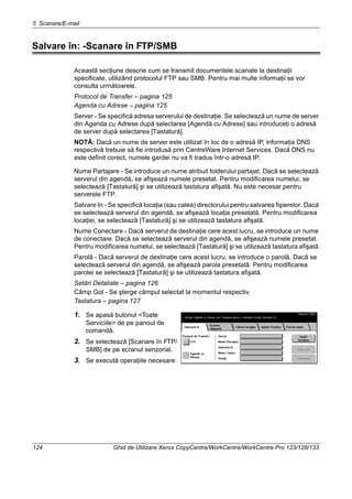 5 Scanare/E-mail
124 Ghid de Utilizare Xerox CopyCentre/WorkCentre/WorkCentre Pro 123/128/133
Salvare în: -Scanare în FTP/SMB
Această secţiune descrie cum se transmit documentele scanate la destinaţii
specificate, utilizând protocolul FTP sau SMB. Pentru mai multe informaţii se vor
consulta următoarele.
Protocol de Transfer – pagina 125
Agenda cu Adrese – pagina 125
Server - Se specifică adresa serverului de destinaţie. Se selectează un nume de server
din Agenda cu Adrese după selectarea [Agendă cu Adrese] sau introduceţi o adresă
de server după selectarea [Tastatură].
NOTĂ: Dacă un nume de server este utilizat în loc de o adresă IP, informaţia DNS
respectivă trebuie să fie introdusă prin CentreWare Internet Services. Dacă DNS nu
este definit corect, numele gardei nu va fi tradus într-o adresă IP.
Nume Partajare - Se introduce un nume atribuit folderului partajat. Dacă se selectează
serverul din agendă, se afişează numele presetat. Pentru modificarea numelui, se
selectează [Tastatură] şi se utilizează tastatura afişată. Nu este necesar pentru
serverele FTP.
Salvare în - Se specifică locaţia (sau calea) directorului pentru salvarea fişierelor. Dacă
se selectează serverul din agendă, se afişează locaţia presetată. Pentru modificarea
locaţiei, se selectează [Tastatură] şi se utilizează tastatura afişată.
Nume Conectare - Dacă serverul de destinaţie cere acest lucru, se introduce un nume
de conectare. Dacă se selectează serverul din agendă, se afişează numele presetat.
Pentru modificarea numelui, se selectează [Tastatură] şi se utilizează tastatura afişată.
Parolă - Dacă serverul de destinaţie cere acest lucru, se introduce o parolă. Dacă se
selectează serverul din agendă, se afişează parola presetată. Pentru modificarea
parolei se selectează [Tastatură] şi se utilizează tastatura afişată.
Setări Detaliate – pagina 126
Câmp Gol - Se şterge câmpul selectat la momentul respectiv.
Tastatura – pagina 127
1. Se apasă butonul <Toate
Serviciile> de pe panoul de
comandă.
2. Se selectează [Scanare în FTP/
SMB] de pe ecranul senzorial.
3. Se execută operaţiile necesare.
 