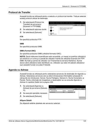 Salvare în: -Scanare în FTP/SMB
Ghid de Utilizare Xerox CopyCentre/WorkCentre/WorkCentre Pro 123/128/133 125
Protocol de Transfer
Această funcţie se utilizează pentru a selecta un protocol de transfer. Trebuie selectat
acelaţi protocol utilizat de destinaţie.
1. Se selectează [Protocol de
Transfer] de pe ecranul
[Scanare în FTP/SMB].
2. Se selectează opţiunea dorită.
3. Se selectează [Salvare].
FTP
Se specifică protocolul FTP.
SMB
Se specifică protocolul SMB.
SMB (Format UNC)
Se specifică protocolul SMB (utilizând formatul UNC).
NOTĂ: Dacă Inlăturare Autentificare este accesibilă, un mesaj va avertiza utilizatorul
să introduca un nume şi o parolă de utilizator înainte de utilizarea Scanare din FTP/
SMB. Numele şi parola de utilizator vor fi transmise la serverul Kerberos. Numai
atunci când utilizatorul este identificat ( ex. Utilizator xyz este intr-adevăr utilizatorul
xyz) această funcţie va putea fi folosită.
Agenda cu Adrese
Această funcţie se utilizează pentru selectarea serverului de destinaţie din Agenda cu
Adrese. Selectarea serverului are ca efect introducerea informaţiilor presesate în
câmpurile de introducere: Server, Nume Partajare, Salvare în, Nume Conectare, şi
Parolă. Pentru informaţii de înregistrare a destinaţiilor se va consulta Agenda cu
Adrese în capitolul Setări de la pagina 266.
1. Se selectează [Agenda cu
Adrese] de pe ecranul [Salvare
în].
2. Se execută operaţiile necesare.
3. Se selectează [Salvare].
Afişare Detalii
Se afişează setările detaliate ale serverului selectat.
 