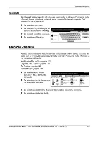 ScanareaObişnuită
Ghid de Utilizare Xerox CopyCentre/WorkCentre/WorkCentre Pro 123/128/133 127
Tastatura
Se utilizează tastatura pentru introducerea parametrilor în câmpuri. Pentru mai multe
informaţii despre intrările pe tastatură, se va consulta Tastatura în capitolul Fax/
Internet Fax de la pagina 86.
1. Se selectează un câmp.
2. Se selectează [Tastatură] de pe
ecranul [Scanare în FTP/SMB].
3. Se execută operaţiile necesare.
4. Se selectează [Salvare].
Scanarea Obişnuită
Această secţiune descrie modul în care se configurează setările pentru scanarea de
bază, cum ar fi rezoluţia scanării sau formatul fişierelor. Pentru mai multe informaţii se
vor consulta următoarele.
Mai Deschis/Mai Închis – pagina 128
Originale Faţă / Verso – pagina 128
Tip Original – pagina 129
Format Fişier – pagina 130
1. Se apasă butonul <Toate
Serviciile> de pe panoul de
comandă.
2. Se selectează un tip de scanare
de pe ecranul senzorial.
3. Se selectează separatorul [Scanare Obişnuită] de pe ecranul senzorial.
4. Se selectează opţiunea dorită.
 