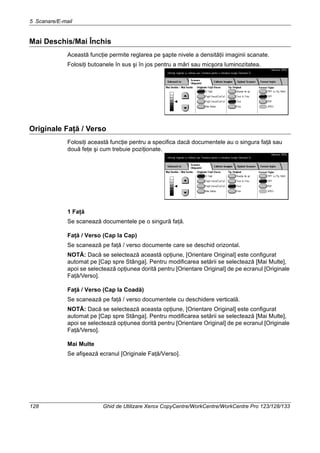 5 Scanare/E-mail
128 Ghid de Utilizare Xerox CopyCentre/WorkCentre/WorkCentre Pro 123/128/133
Mai Deschis/Mai Închis
Această funcţie permite reglarea pe şapte nivele a densităţii imaginii scanate.
Folosiţi butoanele în sus şi în jos pentru a mări sau micşora luminozitatea.
Originale Faţă / Verso
Folosiţi această funcţie pentru a specifica dacă documentele au o singura faţă sau
două feţe şi cum trebuie poziţionate.
1 Faţă
Se scanează documentele pe o singură faţă.
Faţă / Verso (Cap la Cap)
Se scanează pe faţă / verso documente care se deschid orizontal.
NOTĂ: Dacă se selectează această opţiune, [Orientare Original] este configurat
automat pe [Cap spre Stânga]. Pentru modificarea setării se selectează [Mai Multe],
apoi se selectează opţiunea dorită pentru [Orientare Original] de pe ecranul [Originale
Faţă/Verso].
Faţă / Verso (Cap la Coadă)
Se scanează pe faţă / verso documentele cu deschidere verticală.
NOTĂ: Dacă se selectează aceasta opţiune, [Orientare Original] este configurat
automat pe [Cap spre Stânga]. Pentru modificarea setării se selectează [Mai Multe],
apoi se selectează opţiunea dorită pentru [Orientare Original] de pe ecranul [Originale
Faţă/Verso].
Mai Multe
Se afişează ecranul [Originale Faţă/Verso].
 