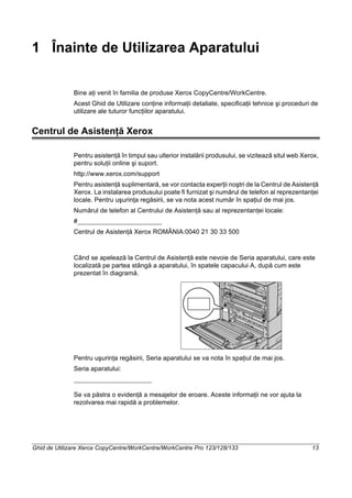 Ghid de Utilizare Xerox CopyCentre/WorkCentre/WorkCentre Pro 123/128/133 13
1 Înainte de Utilizarea Aparatului
Bine aţi venit în familia de produse Xerox CopyCentre/WorkCentre.
Acest Ghid de Utilizare conţine informaţii detaliate, specificaţii tehnice şi proceduri de
utilizare ale tuturor funcţiilor aparatului.
Centrul de Asistenţă Xerox
Pentru asistenţă în timpul sau ulterior instalării produsului, se vizitează situl web Xerox,
pentru soluţii online şi suport.
http://www.xerox.com/support
Pentru asistenţă suplimentară, se vor contacta experţii noştri de la Centrul de Asistenţă
Xerox. La instalarea produsului poate fi furnizat şi numărul de telefon al reprezentanţei
locale. Pentru uşurinţa regăsirii, se va nota acest număr în spaţiul de mai jos.
Numărul de telefon al Centrului de Asistenţă sau al reprezentanţei locale:
#
Centrul de Asistenţă Xerox ROMÂNIA:0040 21 30 33 500
Când se apelează la Centrul de Asistenţă este nevoie de Seria aparatului, care este
localizată pe partea stângă a aparatului, în spatele capacului A, după cum este
prezentat în diagramă.
Pentru uşurinţa regăsirii, Seria aparatului se va nota în spaţiul de mai jos.
Seria aparatului:
Se va păstra o evidenţă a mesajelor de eroare. Aceste informaţii ne vor ajuta la
rezolvarea mai rapidă a problemelor.
 