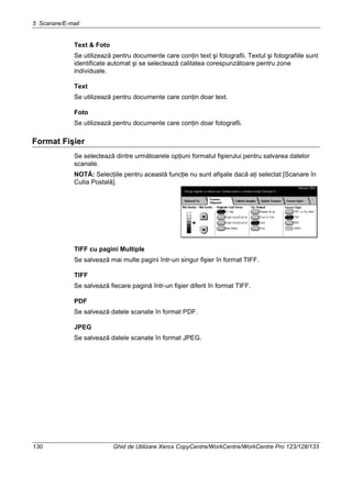 5 Scanare/E-mail
130 Ghid de Utilizare Xerox CopyCentre/WorkCentre/WorkCentre Pro 123/128/133
Text & Foto
Se utilizează pentru documente care conţin text şi fotografii. Textul şi fotografiile sunt
identificate automat şi se selectează calitatea corespunzătoare pentru zone
individuale.
Text
Se utilizează pentru documente care conţin doar text.
Foto
Se utilizează pentru documente care conţin doar fotografii.
Format Fişier
Se selectează dintre următoarele opţiuni formatul fişierului pentru salvarea datelor
scanate.
NOTĂ: Selecţiile pentru această funcţie nu sunt afişate dacă aţi selectat [Scanare în
Cutia Postală].
TIFF cu pagini Multiple
Se salvează mai multe pagini într-un singur fişier în format TIFF.
TIFF
Se salvează fiecare pagină într-un fişier diferit în format TIFF.
PDF
Se salvează datele scanate în format PDF.
JPEG
Se salvează datele scanate în format JPEG.
 
