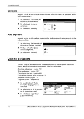 5 Scanare/E-mail
132 Ghid de Utilizare Xerox CopyCentre/WorkCentre/WorkCentre Pro 123/128/133
Conturare
Această funcţie se utilizează pentru a creşte sau descreşte nivelul de conturare pentru
linii fine sau margini.
1. Se selectează [Conturare] din
ecranul [Calitate Imagine].
2. Se selectează nivelul de
conturare.
3. Se selectează [Salvare].
Auto Expunere
Această funcţie se utilizează pentru a specifica dacă se va suprima culoarea din fundal
a documentelor.
1. Se selectează [Expunere Auto]
din ecranul [Calitate Imagine].
2. Pentru a activa funcţia se
selectează [Pornit].
3. Se selectează [Salvare].
Opţiunile de Scanare
Această secţiune descrie modul în care se configurează setările pentru o scanare
optimă. Pentru mai multe informaţii se vor consulta următoarele.
Rezoluţia la Scanare – pagina 133
Originale Legate – pagina 133
Formatul de Scanare – pagina 134
Originale de Formate Mixte – pagina 135
Ştergere Contur – pagina 135
Micşorare/Mărire – pagina 136
1. Se apasă butonul <Toate
Serviciile> de pe panoul de
comandă.
2. Se selectează un tip de scanare
de pe ecranul senzorial.
3. Se selectează separatorul
[Opţiuni Scanare].
 